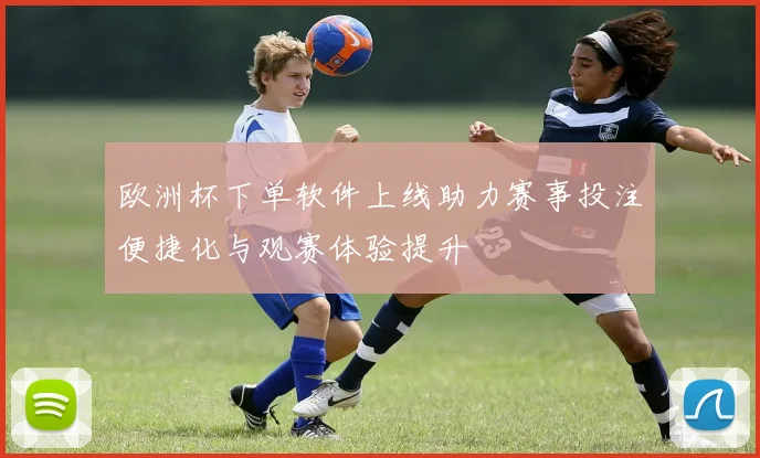 欧洲杯下单软件上线助力赛事投注便捷化与观赛体验提升