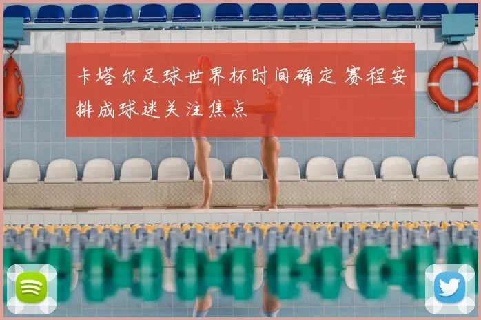 卡塔尔足球世界杯时间确定 赛程安排成球迷关注焦点