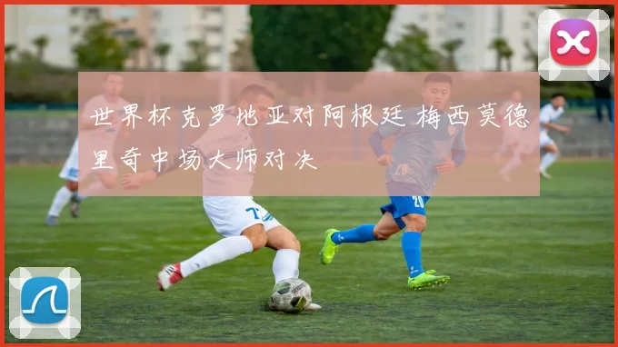 世界杯克罗地亚对阿根廷 梅西莫德里奇中场大师对决