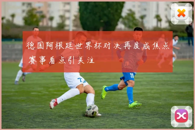 德国阿根廷世界杯对决再度成焦点 赛事看点引关注
