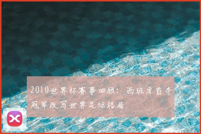 2010世界杯赛事回顾:西班牙首夺冠军改写世界足坛格局