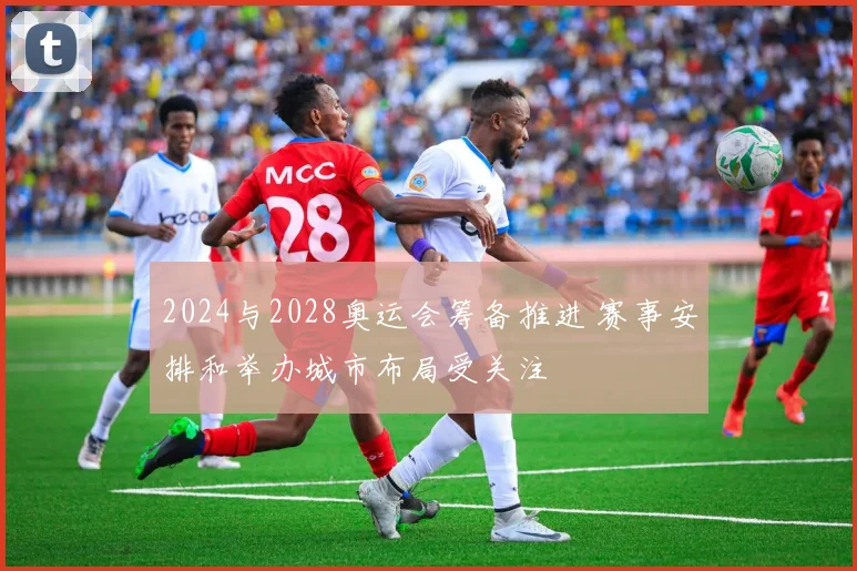 2024与2028奥运会筹备推进 赛事安排和举办城市布局受关注