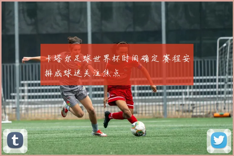 卡塔尔足球世界杯时间确定 赛程安排成球迷关注焦点